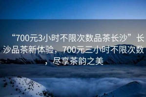 “700元3小時(shí)不限次數(shù)品茶長(zhǎng)沙”長(zhǎng)沙品茶新體驗(yàn)，700元三小時(shí)不限次數(shù)，盡享茶韻之美