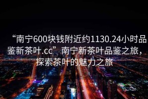 “南寧600塊錢附近約1130.24小時(shí)品鑒新茶葉.cc”南寧新茶葉品鑒之旅，探索茶葉的魅力之旅