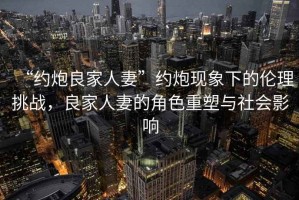 “約炮良家人妻”約炮現(xiàn)象下的倫理挑戰(zhàn)，良家人妻的角色重塑與社會影響