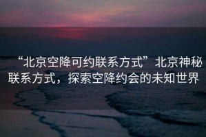 “北京空降可約聯系方式”北京神秘聯系方式，探索空降約會的未知世界