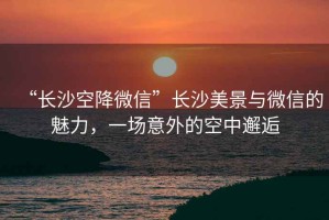 “長沙空降微信”長沙美景與微信的魅力，一場意外的空中邂逅