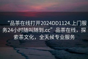 “品茶在線打開2024DD1124.上門服務(wù)24小時隨叫隨到.cc”品茶在線，探索茶文化，全天候?qū)I(yè)服務(wù)
