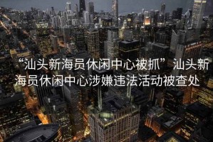 “汕頭新海員休閑中心被抓”汕頭新海員休閑中心涉嫌違法活動(dòng)被查處