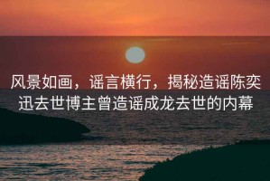 風(fēng)景如畫，謠言橫行，揭秘造謠陳奕迅去世博主曾造謠成龍去世的內(nèi)幕