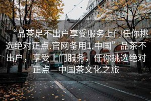“品茶足不出戶享受服務(wù)上門任你挑選絕對正點(diǎn).官網(wǎng)備用1.中國”品茶不出戶，享受上門服務(wù)，任你挑選絕對正點(diǎn)—中國茶文化之旅
