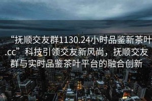 “撫順交友群1130.24小時品鑒新茶葉.cc”科技引領交友新風尚，撫順交友群與實時品鑒茶葉平臺的融合創(chuàng)新
