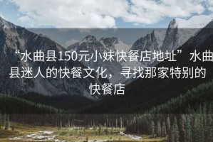 “水曲縣150元小妹快餐店地址”水曲縣迷人的快餐文化，尋找那家特別的快餐店