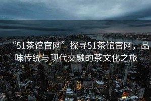 “51茶館官網(wǎng)”探尋51茶館官網(wǎng)，品味傳統(tǒng)與現(xiàn)代交融的茶文化之旅