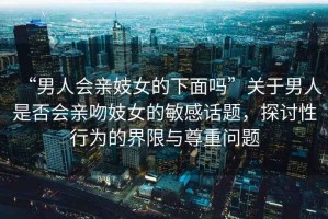 “男人會親妓女的下面嗎”關(guān)于男人是否會親吻妓女的敏感話題，探討性行為的界限與尊重問題