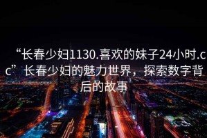 “長春少婦1130.喜歡的妹子24小時.cc”長春少婦的魅力世界，探索數(shù)字背后的故事