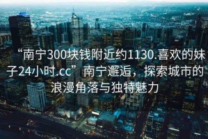 “南寧300塊錢附近約1130.喜歡的妹子24小時.cc”南寧邂逅，探索城市的浪漫角落與獨特魅力