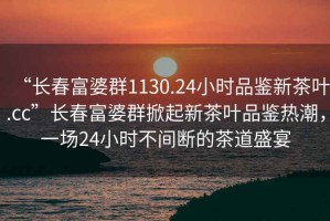 “長(zhǎng)春富婆群1130.24小時(shí)品鑒新茶葉.cc”長(zhǎng)春富婆群掀起新茶葉品鑒熱潮，一場(chǎng)24小時(shí)不間斷的茶道盛宴