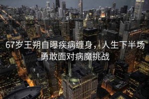67歲王朔自曝疾病纏身，人生下半場勇敢面對病魔挑戰(zhàn)