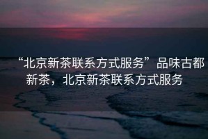 “北京新茶聯(lián)系方式服務”品味古都新茶，北京新茶聯(lián)系方式服務