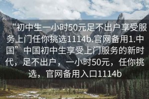 “初中生一小時50元足不出戶享受服務上門任你挑選1114b.官網(wǎng)備用1.中國”中國初中生享受上門服務的新時代，足不出戶，一小時50元，任你挑選，官網(wǎng)備用入口1114b