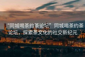 “同城喝茶約茶論壇”同城喝茶約茶論壇，探索茶文化的社交新紀(jì)元