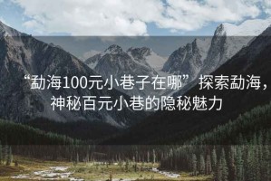 “勐海100元小巷子在哪”探索勐海，神秘百元小巷的隱秘魅力
