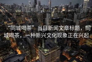 “同城喝茶”當(dāng)日新聞文章標(biāo)題，同城喝茶，一種新興文化現(xiàn)象正在興起