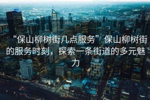 “保山柳樹街幾點服務(wù)”保山柳樹街的服務(wù)時刻，探索一條街道的多元魅力