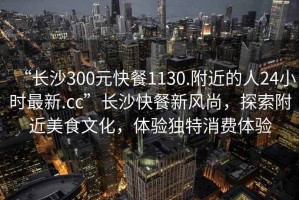 “長沙300元快餐1130.附近的人24小時最新.cc”長沙快餐新風尚，探索附近美食文化，體驗獨特消費體驗