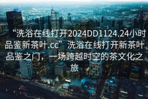 “洗浴在線打開(kāi)2024DD1124.24小時(shí)品鑒新茶葉.cc”洗浴在線打開(kāi)新茶葉品鑒之門，一場(chǎng)跨越時(shí)空的茶文化之旅
