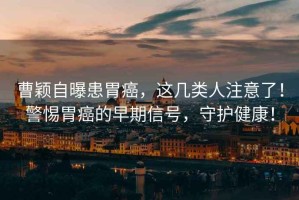 曹穎自曝患胃癌，這幾類人注意了！警惕胃癌的早期信號，守護健康！