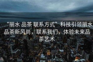“麗水 品茶 聯(lián)系方式”科技引領(lǐng)麗水品茶新風(fēng)尚，聯(lián)系我們，體驗(yàn)未來品茶藝術(shù)