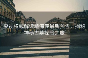 央視權(quán)威解讀藏海傳最新預(yù)告，揭秘神秘古墓探險(xiǎn)之旅