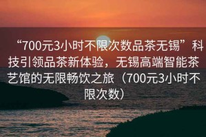 “700元3小時不限次數(shù)品茶無錫”科技引領品茶新體驗，無錫高端智能茶藝館的無限暢飲之旅（700元3小時不限次數(shù)）