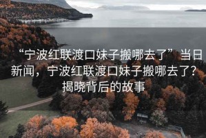 “寧波紅聯(lián)渡口妹子搬哪去了”當(dāng)日新聞，寧波紅聯(lián)渡口妹子搬哪去了？揭曉背后的故事