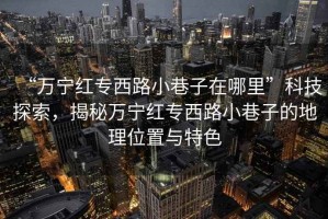 “萬(wàn)寧紅專西路小巷子在哪里”科技探索，揭秘萬(wàn)寧紅專西路小巷子的地理位置與特色