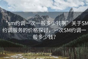“sm約調(diào)一次一般多少錢啊”關(guān)于SM約調(diào)服務(wù)的價(jià)格探討，一次SM約調(diào)一般多少錢？