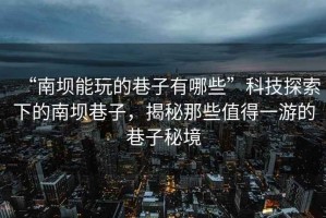 “南壩能玩的巷子有哪些”科技探索下的南壩巷子，揭秘那些值得一游的巷子秘境
