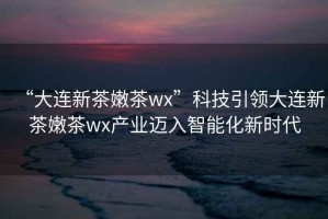 “大連新茶嫩茶wx”科技引領(lǐng)大連新茶嫩茶wx產(chǎn)業(yè)邁入智能化新時(shí)代