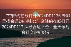 “空降約在線打開(kāi)2024DD1126.去哪里找合適24小時(shí).cc”空降約在線打開(kāi)2024DD112 探尋合適平臺(tái)，全天候約會(huì)社交的新紀(jì)元