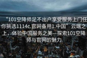 “101空降師足不出戶享受服務(wù)上門(mén)任你挑選1114c.官網(wǎng)備用1.中國(guó)”云端之上，體驗(yàn)中國(guó)服務(wù)之美—探索101空降師與官網(wǎng)的魅力