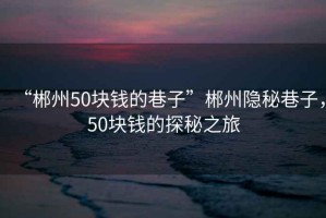“郴州50塊錢的巷子”郴州隱秘巷子，50塊錢的探秘之旅