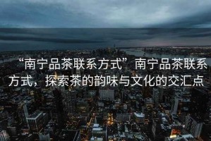 “南寧品茶聯(lián)系方式”南寧品茶聯(lián)系方式，探索茶的韻味與文化的交匯點