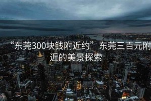 “東莞300塊錢附近約”東莞三百元附近的美景探索