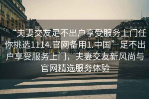 “夫妻交友足不出戶享受服務(wù)上門任你挑選1114.官網(wǎng)備用1.中國”足不出戶享受服務(wù)上門，夫妻交友新風(fēng)尚與官網(wǎng)精選服務(wù)體驗