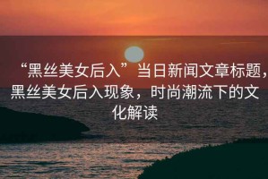 “黑絲美女后入”當日新聞文章標題，黑絲美女后入現(xiàn)象，時尚潮流下的文化解讀