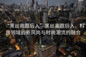 “黑絲高跟后入”黑絲高跟后入，科技領(lǐng)域的新風(fēng)尚與時(shí)尚潮流的融合