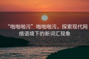“啪啪啪污”啪啪啪污，探索現(xiàn)代網(wǎng)絡語境下的新詞匯現(xiàn)象