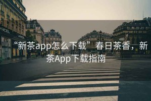 “新茶app怎么下載”春日茶香，新茶App下載指南