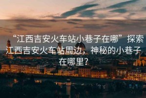 “江西吉安火車站小巷子在哪”探索江西吉安火車站周邊，神秘的小巷子在哪里？