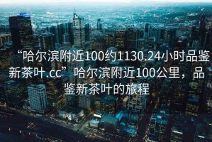 “哈爾濱附近100約1130.24小時品鑒新茶葉.cc”哈爾濱附近100公里，品鑒新茶葉的旅程