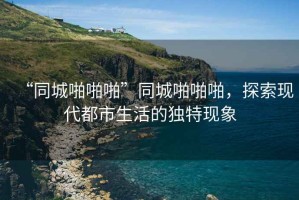“同城啪啪啪”同城啪啪啪，探索現(xiàn)代都市生活的獨(dú)特現(xiàn)象
