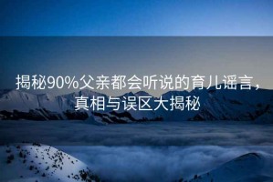 揭秘90%父親都會(huì)聽(tīng)說(shuō)的育兒謠言，真相與誤區(qū)大揭秘
