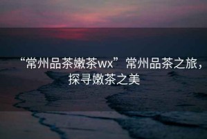 “常州品茶嫩茶wx”常州品茶之旅，探尋嫩茶之美