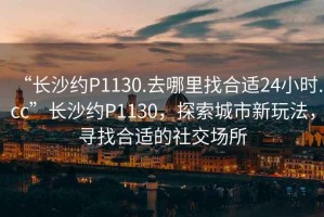 “長沙約P1130.去哪里找合適24小時.cc”長沙約P1130，探索城市新玩法，尋找合適的社交場所